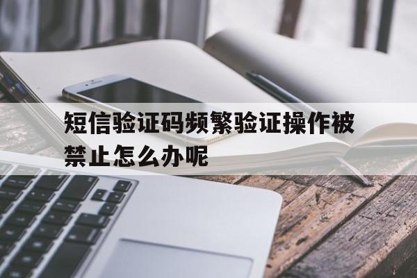 短信验证码频繁验证操作被禁止怎么办呢 短信验证码频繁验证操作被禁止怎么办呢