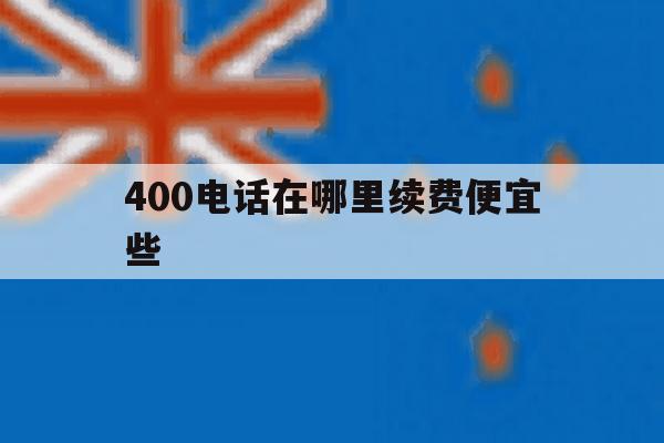 400电话在哪里续费便宜些 400电话在哪里续费便宜些