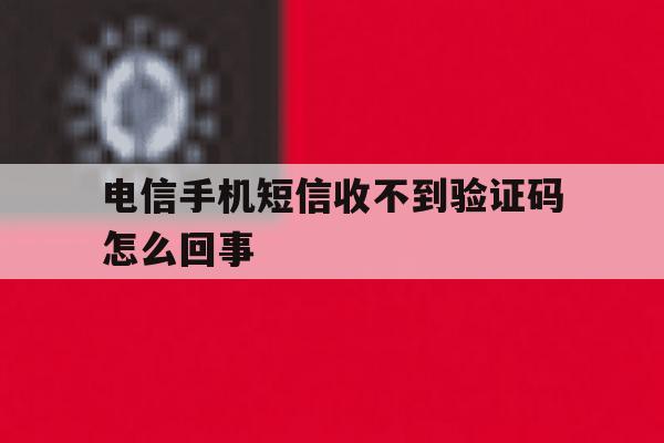 电信手机短信收不到验证码怎么回事 电信手机短信收不到验证码怎么回事