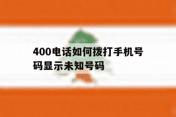 400电话如何拨打手机号码显示未知号码 400电话如何拨打手机号码显示未知号码