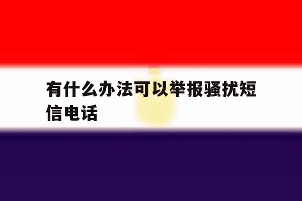有什么办法可以举报骚扰短信电话 有什么办法可以举报骚扰短信电话