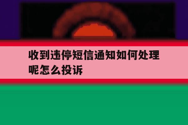 收到违停短信通知如何处理呢怎么投诉 收到违停短信通知如何处理呢怎么投诉