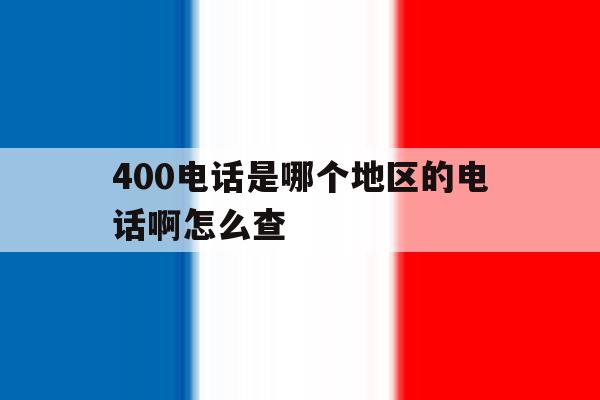 400电话是哪个地区的电话啊怎么查 400电话是哪个地区的电话啊怎么查