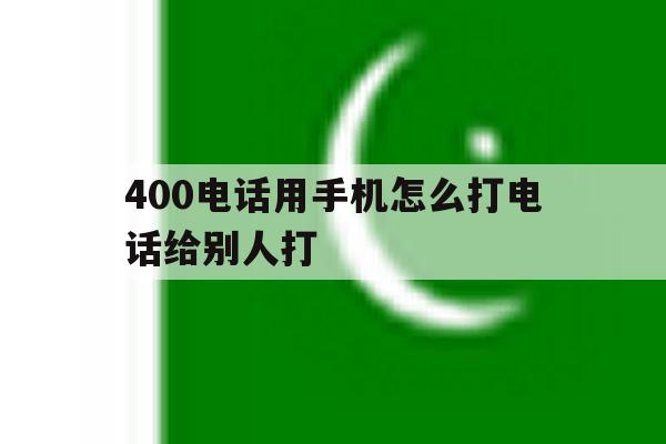400电话用手机怎么打电话给别人打 400电话用手机怎么打电话给别人打