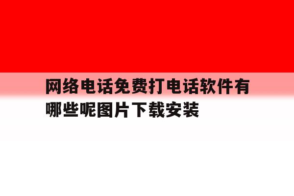 网络电话免费打电话软件有哪些呢图片下载安装的简单介绍 网络电话免费打电话软件有哪些呢图片下载安装的简单介绍