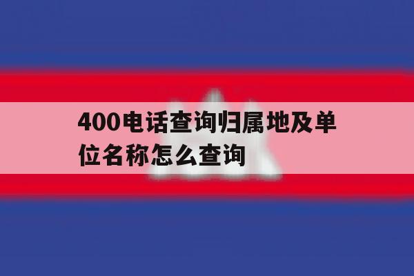 400电话查询归属地及单位名称怎么查询 400电话查询归属地及单位名称怎么查询