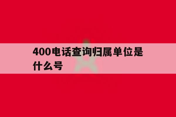 400电话查询归属单位是什么号 400电话查询归属单位是什么号