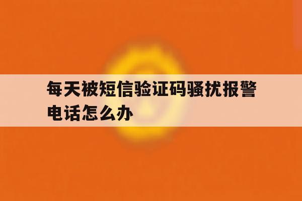 每天被短信验证码骚扰报警电话怎么办 每天被短信验证码骚扰报警电话怎么办