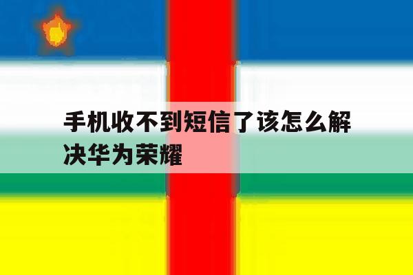 手机收不到短信了该怎么解决华为荣耀 手机收不到短信了该怎么解决华为荣耀