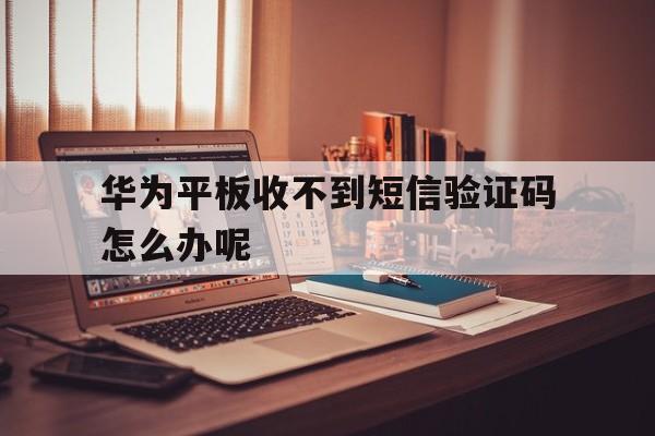 华为平板收不到短信验证码怎么办呢 华为平板收不到短信验证码怎么办呢