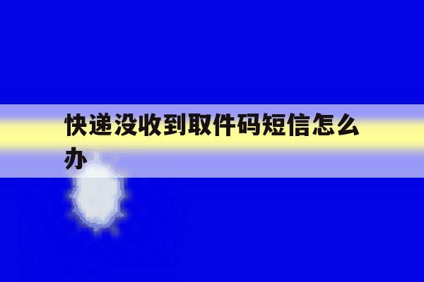 快递没收到取件码短信怎么办 快递没收到取件码短信怎么办