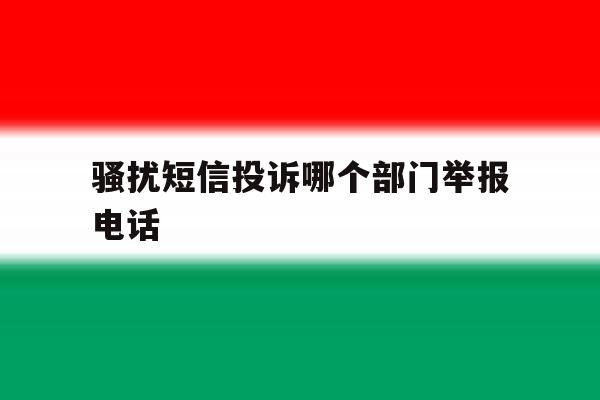 骚扰短信投诉哪个部门举报电话 骚扰短信投诉哪个部门举报电话