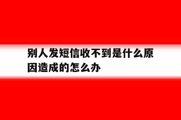 别人发短信收不到是什么原因造成的怎么办 别人发短信收不到是什么原因造成的怎么办