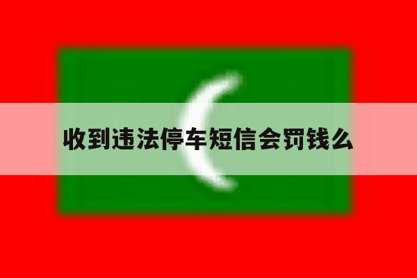 收到违法停车短信会罚钱么 收到违法停车短信会罚钱么