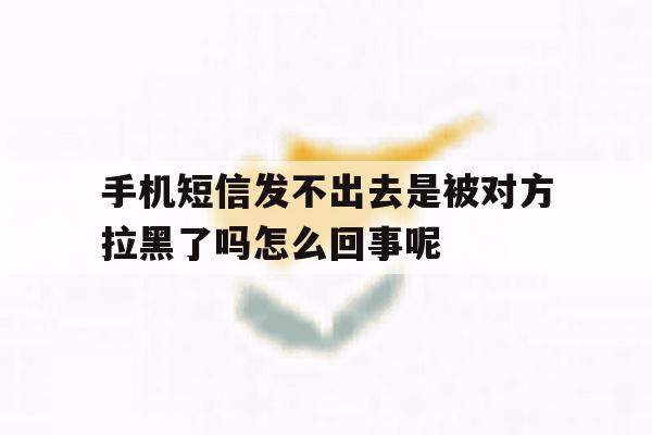 手机短信发不出去是被对方拉黑了吗怎么回事呢的简单介绍 手机短信发不出去是被对方拉黑了吗怎么回事呢的简单介绍