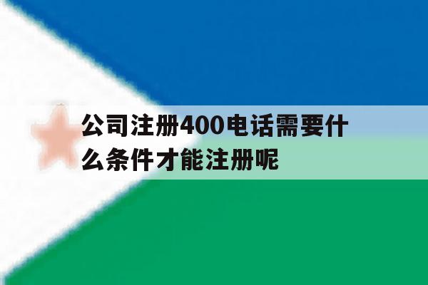 公司注册400电话需要什么条件才能注册呢的简单介绍