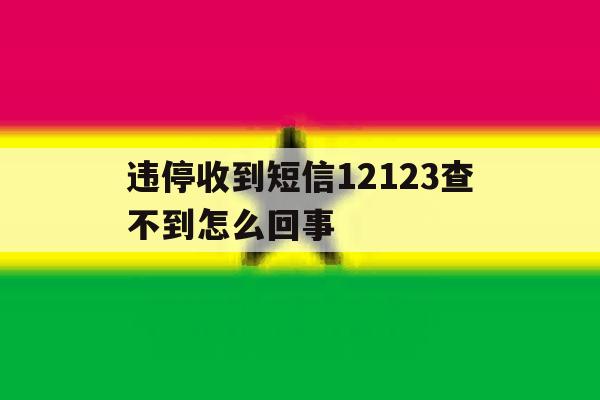 违停收到短信12123查不到怎么回事 违停收到短信12123查不到怎么回事