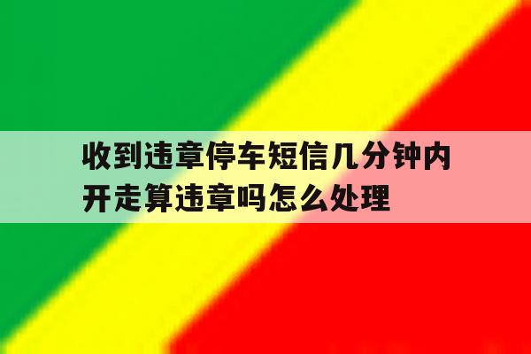 关于收到违章停车短信几分钟内开走算违章吗怎么处理的信息 关于收到违章停车短信几分钟内开走算违章吗怎么处理的信息