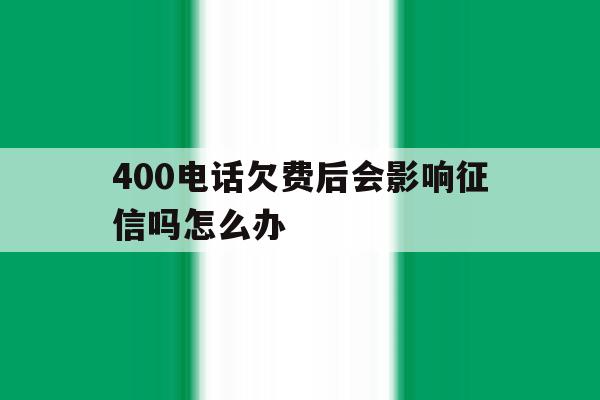 400电话欠费后会影响征信吗怎么办 400电话欠费后会影响征信吗怎么办
