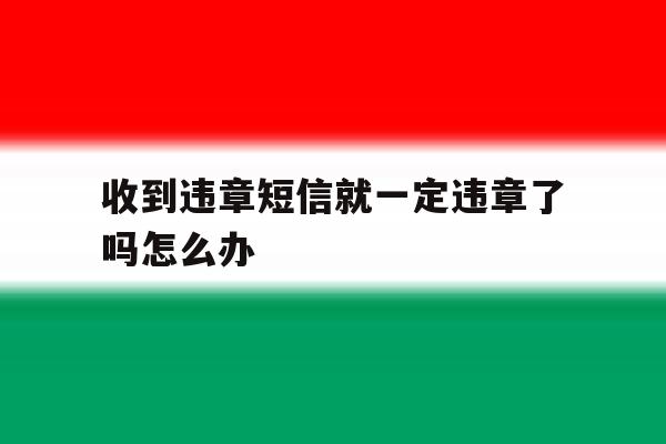 收到违章短信就一定违章了吗怎么办 收到违章短信就一定违章了吗怎么办