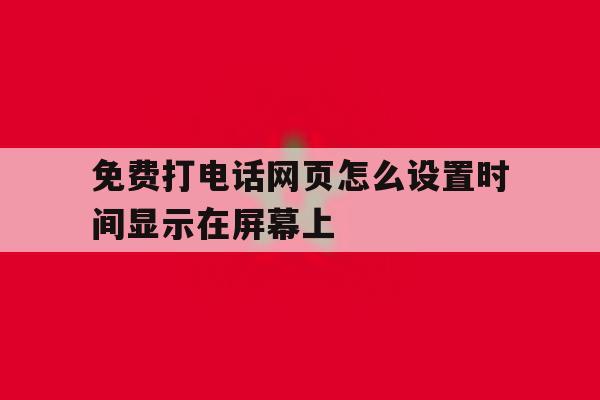 免费打电话网页怎么设置时间显示在屏幕上 免费打电话网页怎么设置时间显示在屏幕上