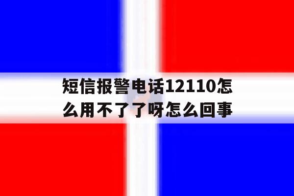 短信报警电话12110怎么用不了了呀怎么回事的简单介绍 短信报警电话12110怎么用不了了呀怎么回事的简单介绍