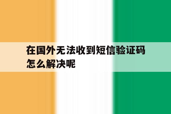 在国外无法收到短信验证码怎么解决呢 在国外无法收到短信验证码怎么解决呢