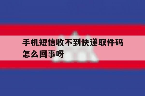 手机短信收不到快递取件码怎么回事呀的简单介绍 手机短信收不到快递取件码怎么回事呀的简单介绍