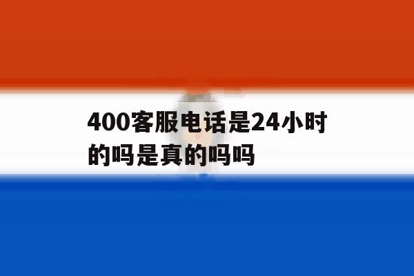 400客服电话是24小时的吗是真的吗吗 400客服电话是24小时的吗是真的吗吗