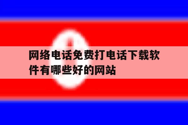 网络电话免费打电话下载软件有哪些好的网站 网络电话免费打电话下载软件有哪些好的网站