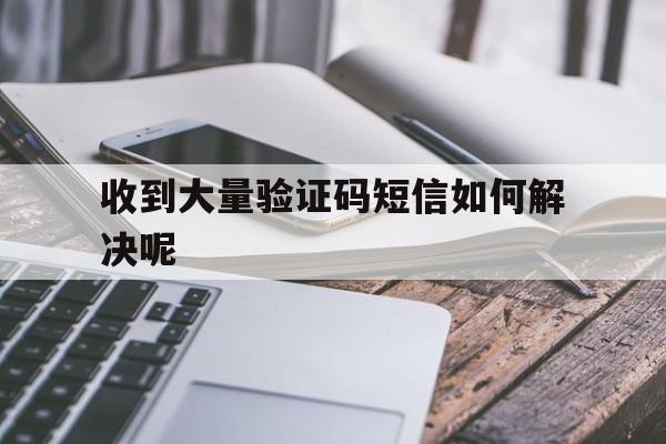 收到大量验证码短信如何解决呢 收到大量验证码短信如何解决呢