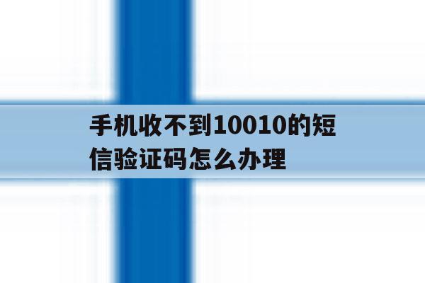 手机收不到10010的短信验证码怎么办理 手机收不到10010的短信验证码怎么办理