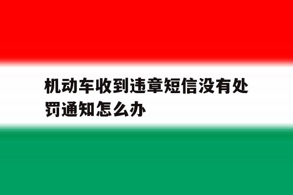 机动车收到违章短信没有处罚通知怎么办 机动车收到违章短信没有处罚通知怎么办