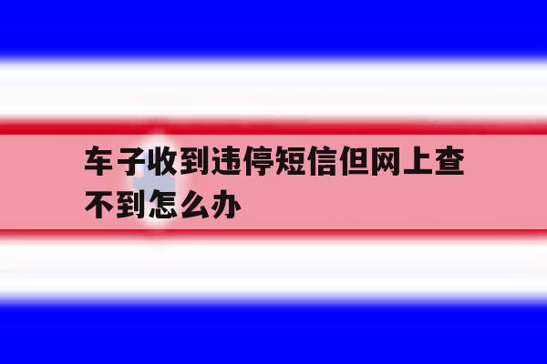 车子收到违停短信但网上查不到怎么办 车子收到违停短信但网上查不到怎么办