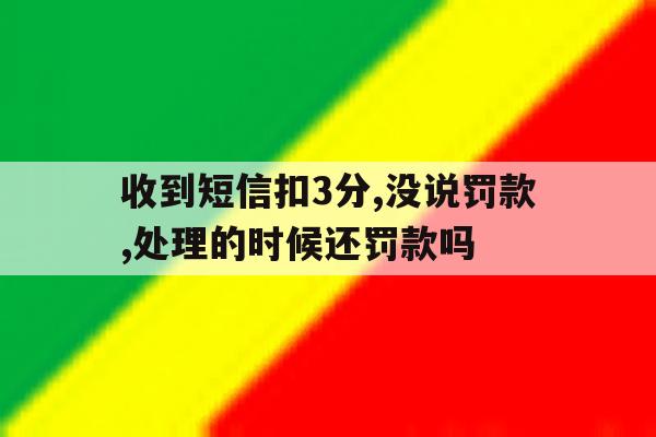 收到短信扣3分,没说罚款,处理的时候还罚款吗 收到短信扣3分,没说罚款,处理的时候还罚款吗