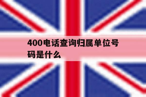 400电话查询归属单位号码是什么 400电话查询归属单位号码是什么