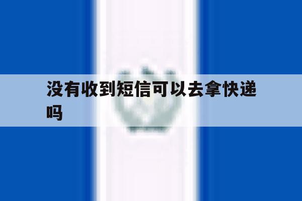 没有收到短信可以去拿快递吗 没有收到短信可以去拿快递吗