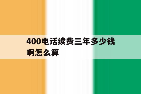 400电话续费三年多少钱啊怎么算 400电话续费三年多少钱啊怎么算