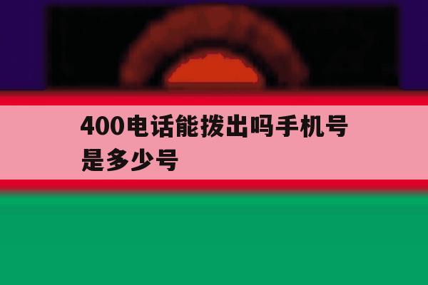 400电话能拨出吗手机号是多少号 400电话能拨出吗手机号是多少号