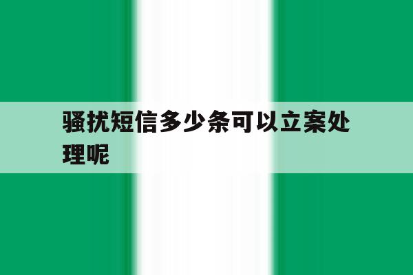 骚扰短信多少条可以立案处理呢 骚扰短信多少条可以立案处理呢
