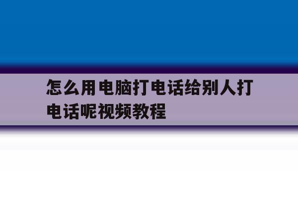 怎么用电脑打电话给别人打电话呢视频教程 怎么用电脑打电话给别人打电话呢视频教程