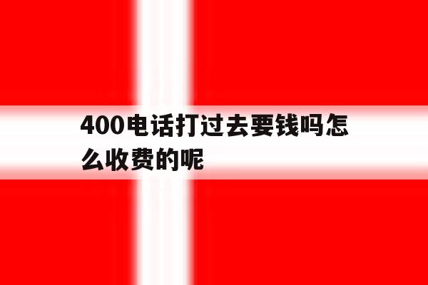 400电话打过去要钱吗怎么收费的呢 400电话打过去要钱吗怎么收费的呢
