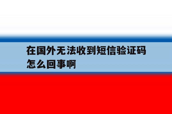 在国外无法收到短信验证码怎么回事啊 在国外无法收到短信验证码怎么回事啊