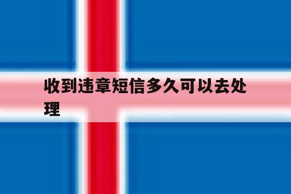 收到违章短信多久可以去处理 收到违章短信多久可以去处理