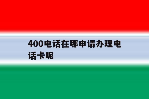 关于400电话在哪申请办理电话卡呢的信息 关于400电话在哪申请办理电话卡呢的信息