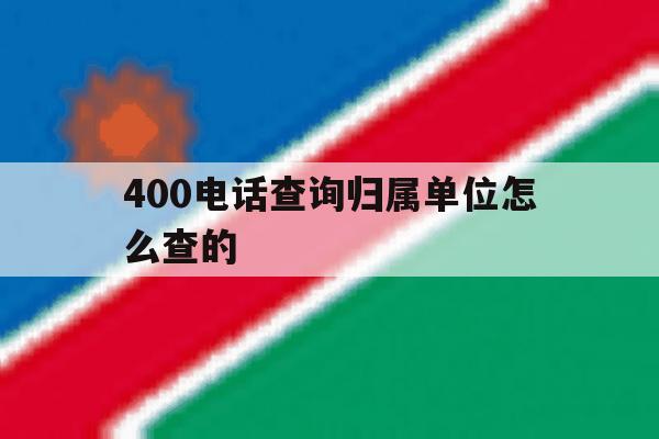 400电话查询归属单位怎么查的 400电话查询归属单位怎么查的