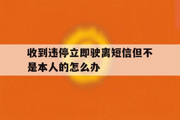 收到违停立即驶离短信但不是本人的怎么办的简单介绍 收到违停立即驶离短信但不是本人的怎么办的简单介绍