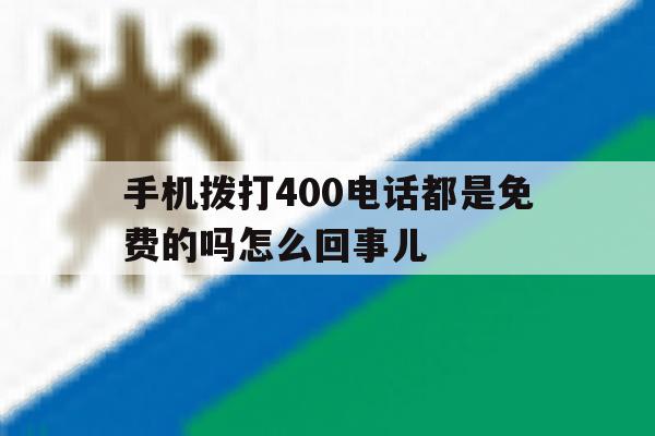 手机拨打400电话都是免费的吗怎么回事儿 手机拨打400电话都是免费的吗怎么回事儿