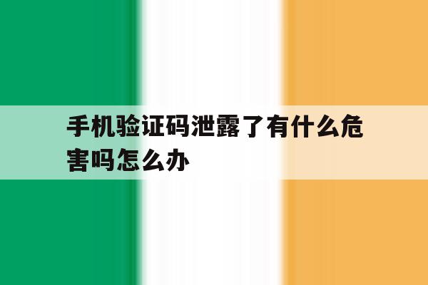 手机验证码泄露了有什么危害吗怎么办 手机验证码泄露了有什么危害吗怎么办