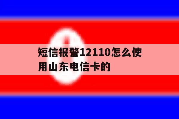 短信报警12110怎么使用山东电信卡的 短信报警12110怎么使用山东电信卡的